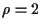 $\rho=2$
